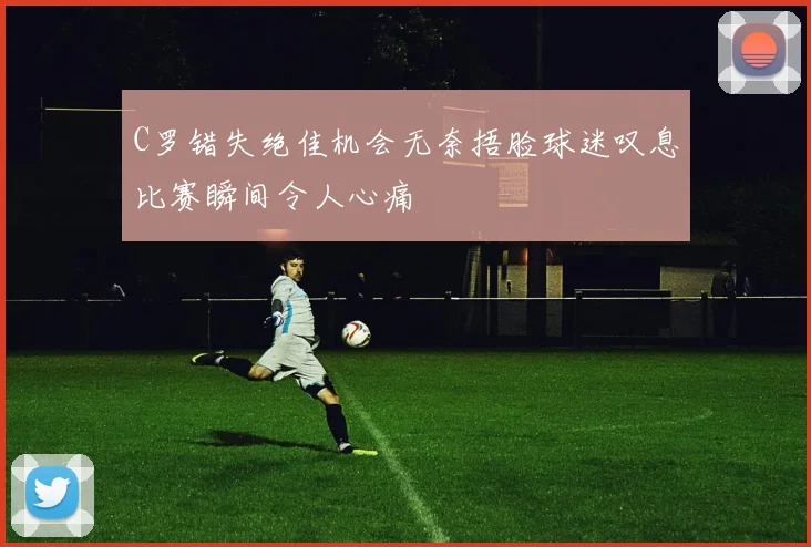 C罗错失绝佳机会无奈捂脸球迷叹息比赛瞬间令人心痛