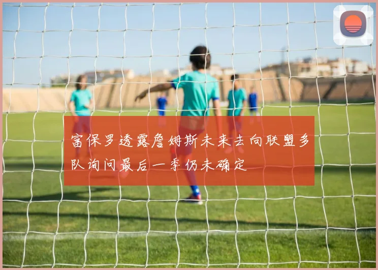 富保罗透露詹姆斯未来去向联盟多队询问最后一季仍未确定