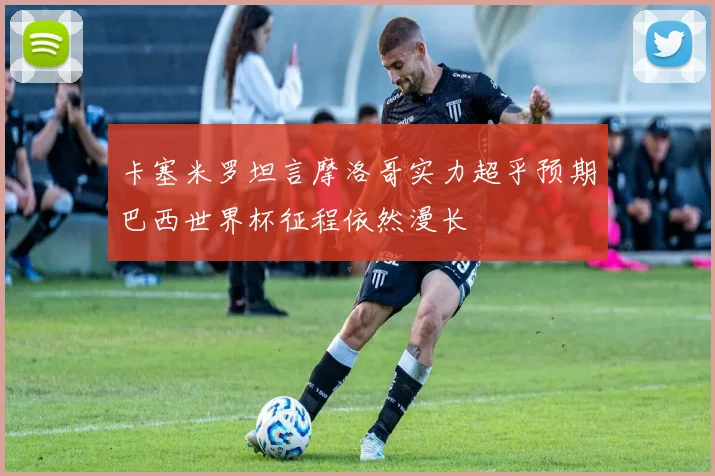 卡塞米罗坦言摩洛哥实力超乎预期巴西世界杯征程依然漫长