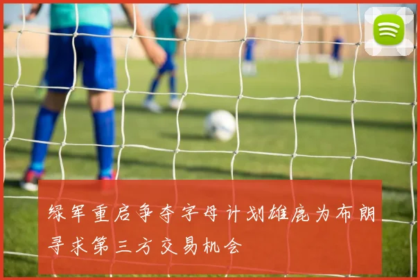 绿军重启争夺字母计划雄鹿为布朗寻求第三方交易机会