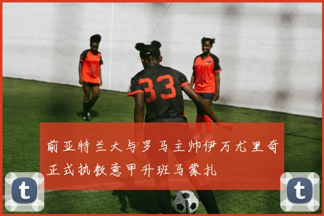 前亚特兰大与罗马主帅伊万尤里奇正式执教意甲升班马蒙扎