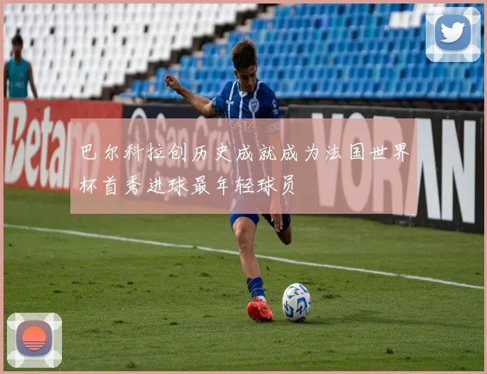 巴尔科拉创历史成就成为法国世界杯首秀进球最年轻球员
