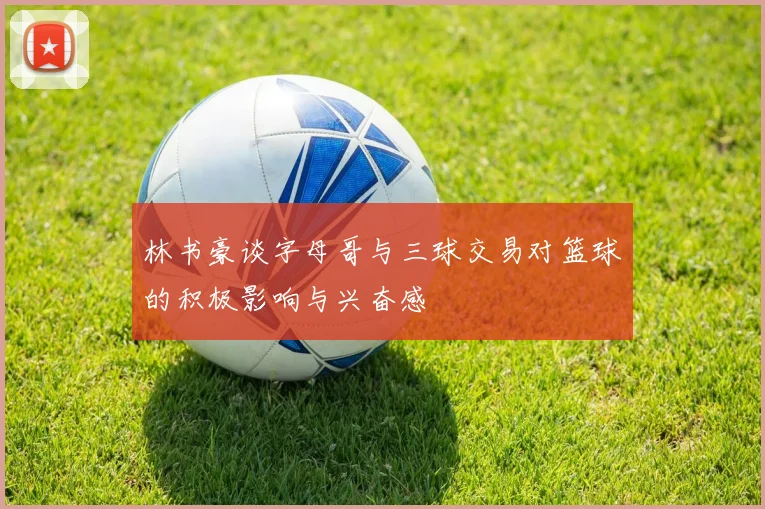 林书豪谈字母哥与三球交易对篮球的积极影响与兴奋感