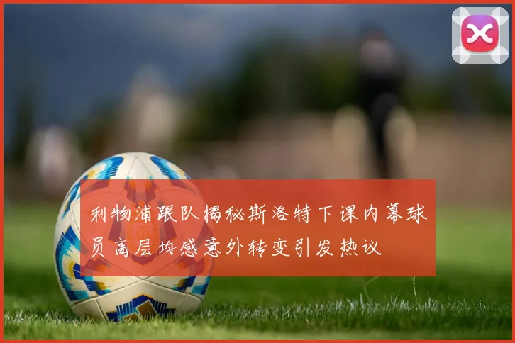 利物浦跟队揭秘斯洛特下课内幕球员高层均感意外转变引发热议