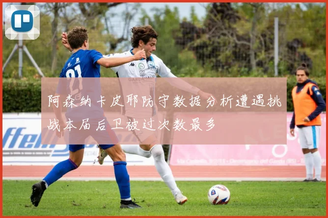 阿森纳卡皮耶防守数据分析遭遇挑战本届后卫被过次数最多