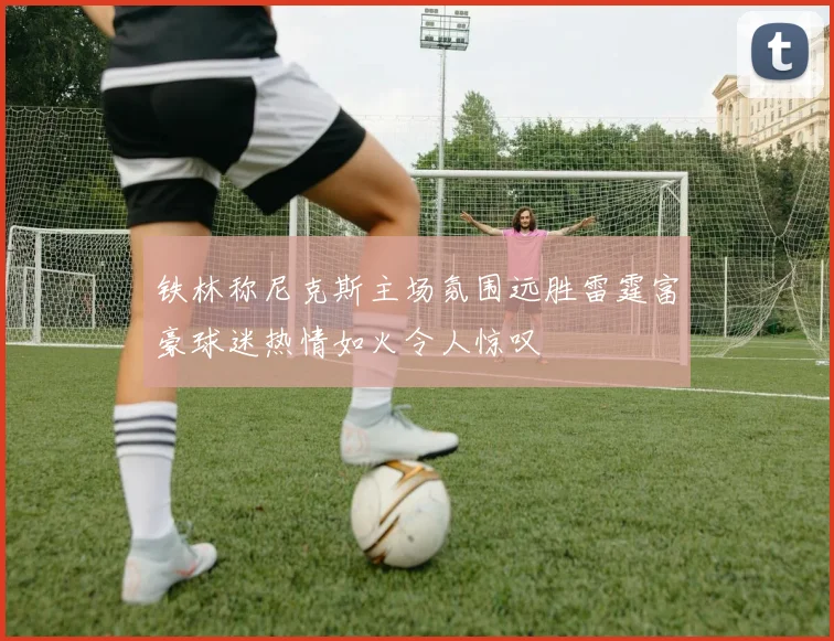 铁林称尼克斯主场氛围远胜雷霆富豪球迷热情如火令人惊叹