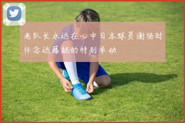 老队长永远在心中日本球员谢场时怀念远藤航的特别举动