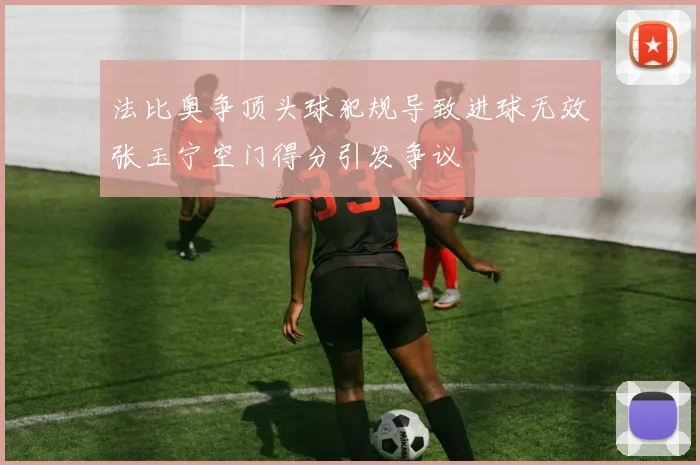 法比奥争顶头球犯规导致进球无效张玉宁空门得分引发争议
