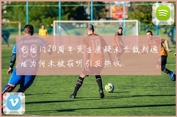 电话门20周年莫吉质疑米兰裁判通话为何未被窃听引发热议