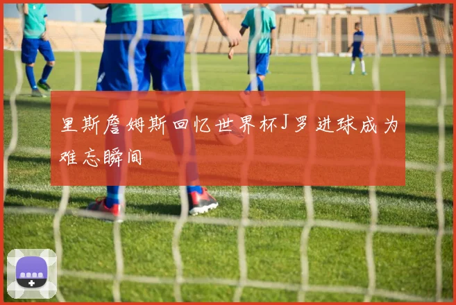 里斯詹姆斯回忆世界杯J罗进球成为难忘瞬间