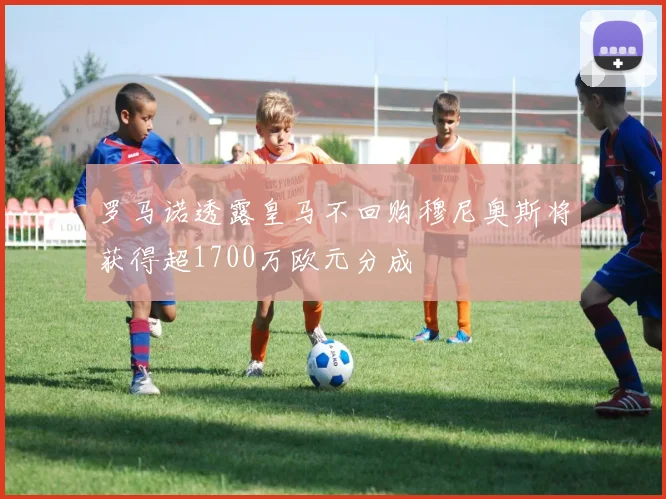 罗马诺透露皇马不回购穆尼奥斯将获得超1700万欧元分成