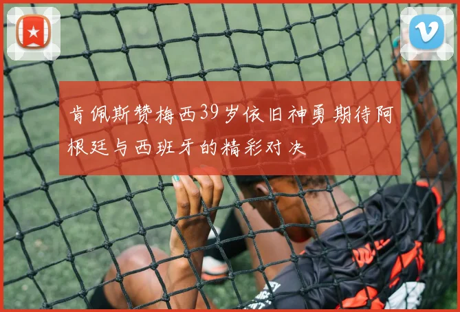 肯佩斯赞梅西39岁依旧神勇期待阿根廷与西班牙的精彩对决