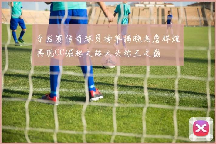 季后赛传奇球员榜单揭晓老詹辉煌再现CC崛起之路大头称王之巅