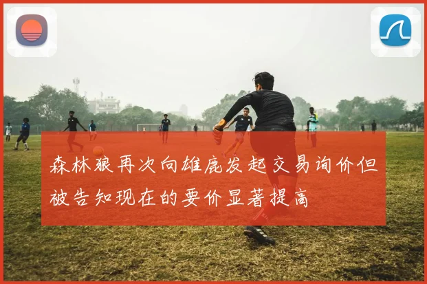森林狼再次向雄鹿发起交易询价但被告知现在的要价显著提高