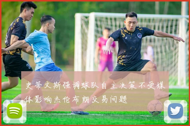史蒂文斯强调球队自主决策不受媒体影响杰伦布朗交易问题