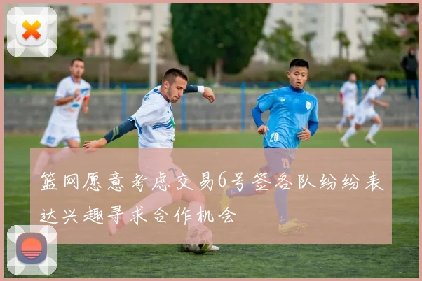 篮网愿意考虑交易6号签各队纷纷表达兴趣寻求合作机会