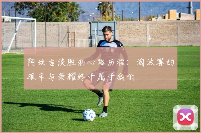 阿坎吉谈胜利心路历程：淘汰赛的艰辛与荣耀终于属于我们