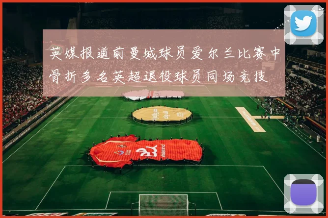 英媒报道前曼城球员爱尔兰比赛中骨折多名英超退役球员同场竞技