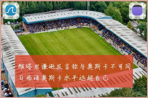维塔尔谦逊发言称与奥斯卡不可同日而语奥斯卡水平远超自己