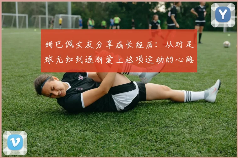 姆巴佩女友分享成长经历：从对足球无知到逐渐爱上这项运动的心路历程