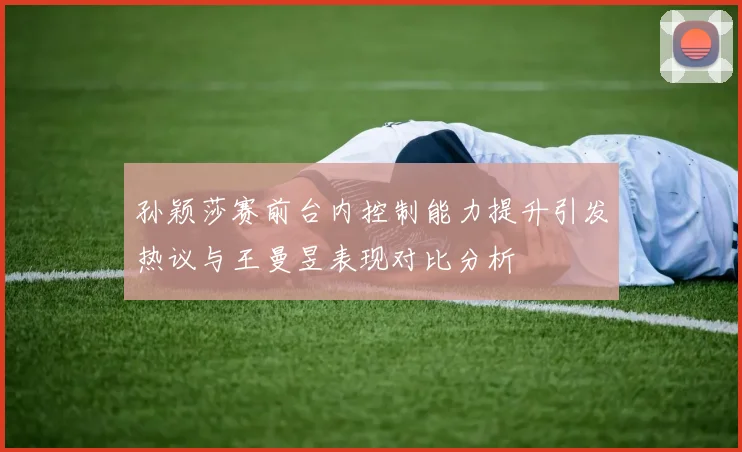 孙颖莎赛前台内控制能力提升引发热议与王曼昱表现对比分析